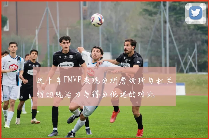 近十年FMVP表现分析詹姆斯与杜兰特的统治力与得分低迷的对比