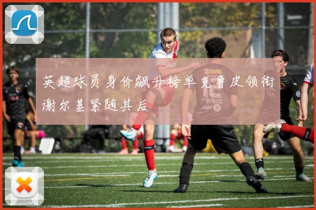英超球员身价飙升榜单克鲁皮领衔谢尔基紧随其后