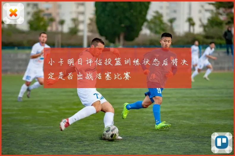 小卡明日评估投篮训练状态后将决定是否出战活塞比赛