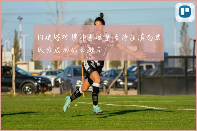 门迭塔对穆帅重返皇马持谨慎态度认为成功机会渺茫