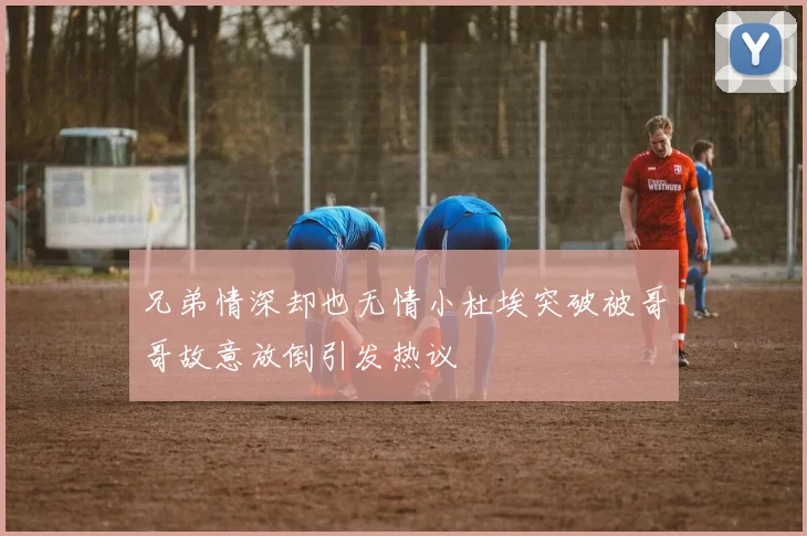 兄弟情深却也无情小杜埃突破被哥哥故意放倒引发热议