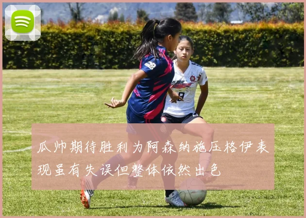 瓜帅期待胜利为阿森纳施压格伊表现虽有失误但整体依然出色