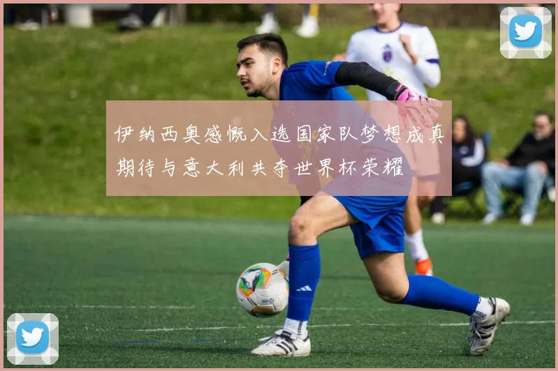 伊纳西奥感慨入选国家队梦想成真期待与意大利共夺世界杯荣耀
