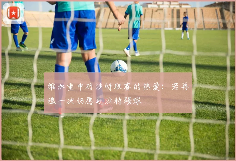维加重申对沙特联赛的热爱：若再选一次仍愿赴沙特踢球