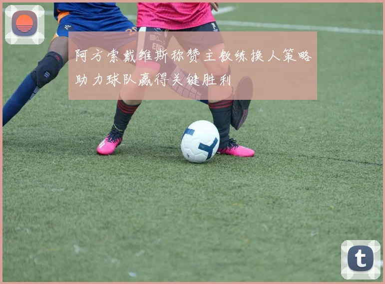 阿方索戴维斯称赞主教练换人策略助力球队赢得关键胜利