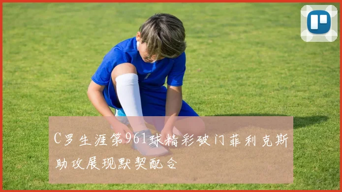 C罗生涯第961球精彩破门菲利克斯助攻展现默契配合