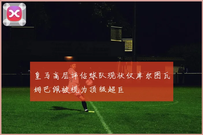 皇马高层评估球队现状仅库尔图瓦姆巴佩被视为顶级超巨