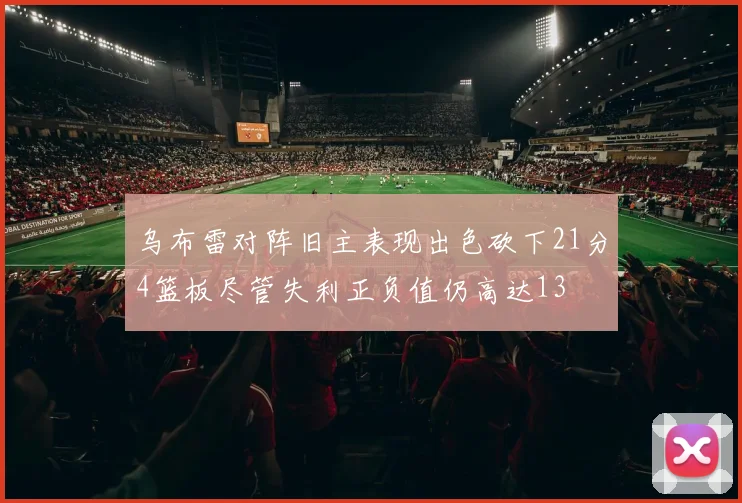 乌布雷对阵旧主表现出色砍下21分4篮板尽管失利正负值仍高达13
