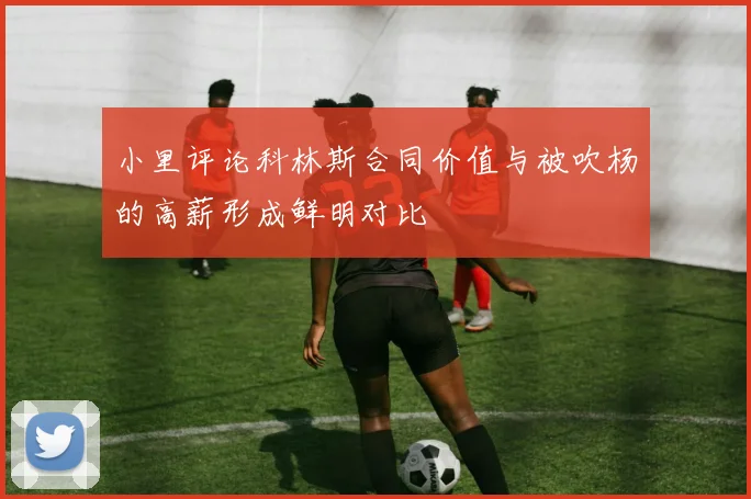 小里评论科林斯合同价值与被吹杨的高薪形成鲜明对比