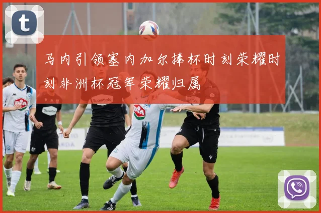 马内引领塞内加尔捧杯时刻荣耀时刻非洲杯冠军荣耀归属