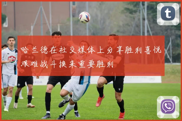 哈兰德在社交媒体上分享胜利喜悦艰难战斗换来重要胜利
