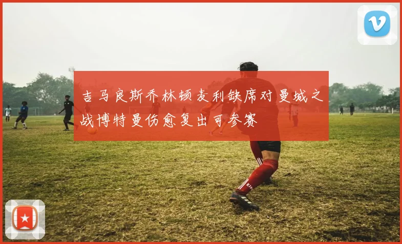 吉马良斯乔林顿麦利缺席对曼城之战博特曼伤愈复出可参赛