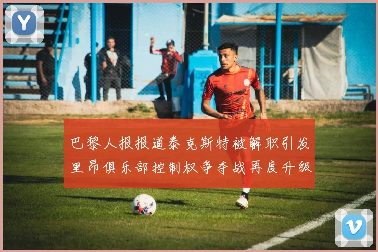 巴黎人报报道泰克斯特被解职引发里昂俱乐部控制权争夺战再度升级