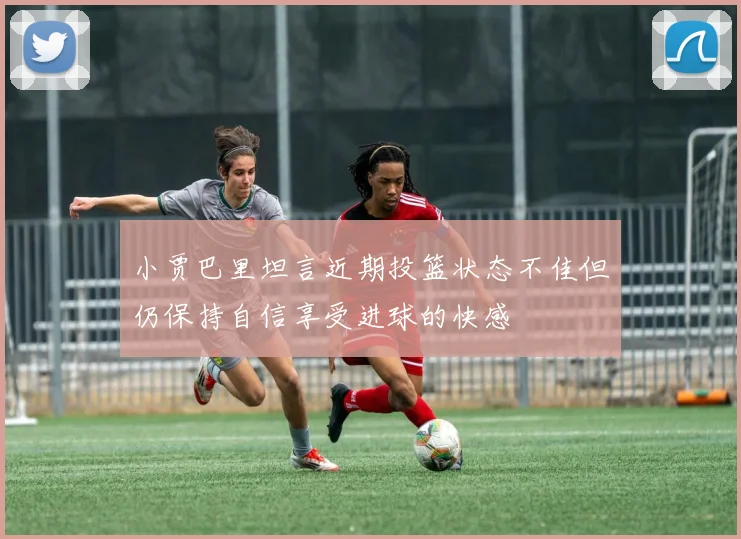 小贾巴里坦言近期投篮状态不佳但仍保持自信享受进球的快感