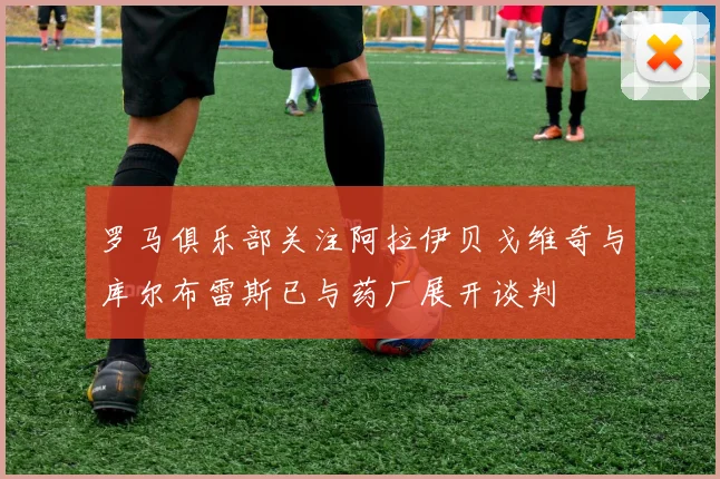 罗马俱乐部关注阿拉伊贝戈维奇与库尔布雷斯已与药厂展开谈判