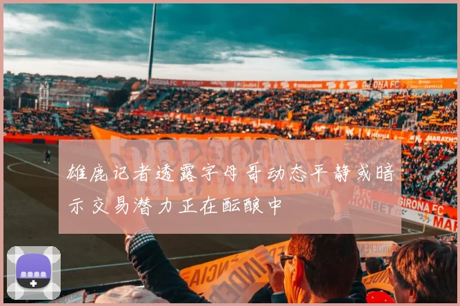 雄鹿记者透露字母哥动态平静或暗示交易潜力正在酝酿中
