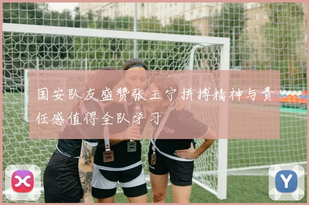 国安队友盛赞张玉宁拼搏精神与责任感值得全队学习