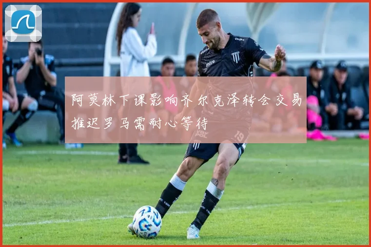 阿莫林下课影响齐尔克泽转会交易推迟罗马需耐心等待